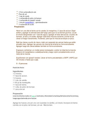 1/8 de cucharadita de anís
Pizca de sal
1 raja de canela
1 cucharadita de polvo de hornear
1 cucharadita de ajonjolí tostado
1 taza de manjarblanco , aproximadamente
2 cucharadas de aceite
Preparación:
Hervir en una olla la leche con la canela, la margarina y ½ taza de azúcar. Dejar
enfriar y agregar la sémola fuera del fuego para que no se formen grumos. Licuar
el choclo desgranado con 1 taza de agua y agregar el resto del azúcar, el polvo de
hornear, el anís y el aceite. Agregar toda esta mezcla a la leche y echar la sal.
Llevar al fuego nuevamente, moviendo, para que la mezcla se seque un poco.
Batir las claras a punto de nieve y batir por separado las yemas hasta que estén
amarillo claro. Agregar las yemas a la mezcla de la leche en forma envolvente.
Agregar luego las claras batidas también en forma envolvente.
Engrasar y enharinar un molde (pirex) rectangular y verter la mitad de la mezcla.
Esparcir el manjarblanco cuidadosamente y luego cubrir completamente con el
resto de la mezcla.
Espolvorear con ajonjolí tostado. Llevar al horno precalentado a 350ºF (180ºC) por
30 minutos o hasta que cuaje.
6 – 8 personas
Pastel de choclo
Ingredientes
1 2 choclos.
1 1 taza de azúcar.
1 2 huevos.
1 1 cda. de vainilla.
1 100 gr de mantequilla.
1 1 taza de harina.
1 1 cdta. de polvo de hornear.
1 1 pizca de sal.
Preparación
Licúa loschocloscrudos sin agua y resérvalos.Ahorabate lamantequillahastavolverlacremosa,
luegosigue batiendoconel azúcar.
Agrega los huevos uno por uno con suavidad, la vainilla y el choclo. Incorpora la harina
cernida con el polvo de hornear y la sal. Mezcla bien.
 