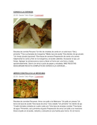 CERDO A LA CERVEZA
22:39 Gester Tafur Rojas 1 comment
Recetas de comida Peruana *Un kilo de chuletas de cerdo en un solo trozo *Sal y
pimienta *Tres cucharadas de margarina *Media taza de aceite *Dos dientes de ajo picado
*Un hinojo picado (opcional) *Dos tazas de cerveza Preparación de cerdo a la cervez
Salpimentar la carne y freír en la margarina y el aceite calientes. Incorporar el ajo y el
hinojo. Agregar la cerveza poco a poco y llevar al horno por una hora y media
aproximadamente. Servir con arroz o puré de papas y ensalada. MAS RECETAS
DESCARGAR RECETA COMPLETA DE CERDO A LA CERVEZA ...
ARROS CON POLLO A LA MEXICANA
22:35 Gester Tafur Rojas 1 comment
Recetas de comidas Peruanas: Arros con pollo a la Mexicana *Un pollo en presas *Un
tercio de taza de aceite *Dos tazas de arroz *Una cebolla *Un pimiento *Un diente de ajo
*Cuatro tomates cortados en cuatro cada uno *Una taza de arverjas cocidas *Tres tazas
de agua *Pimentón, sal y pimienta al gusto Preparación de arroz con pollo a la mexicana
Dorar el pollo en el aceite, retirarlo y colocarlo en una fuente para horno. En el mismo
 