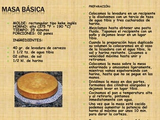 PREPARACIÓN:
MASA BÁSICA
                                           


                                              Colocamos la levadura en un recipiente
                                               y la disolvemos con un tercio de taza
                                               de agua tibia y tres cucharadas de
    MOLDE: rectangular tipo keke inglés       harina.
     HORNO: alto (375 ºF = 190 ºC)            Mezclamos hasta obtener una pasta
     TIEMPO: 25 minutos                        fluida. Tapamos el recipiente con un
     PORCIONES: 02 panes                       paño y dejamos levar en un lugar
                                               tibio.
     INGREDIENTES:
                                              Cuando la preparación haya duplicado
                                               su volumen la colocaremos en el vaso
    40 gr. de levadura de cerveza             de la licuadora con el agua tibia, la
    1 1/2 tz. de agua tibia                   sal y harina restante. Licuamos a
    02 cdtas. de sal                          velocidad máxima hasta unir y
    1/2 kl. de harina                         retiramos.
                                              Colocamos la masa sobre la mesa
                                               enharinada y amasamos ligeramente,
                                               mientras vamos espolvoreando con
                                               harina, hasta que no se pegue en las
                                               manos.
                                              Dividimos la masa en dos partes,
                                               formamos dos cilindros alargados y
                                               dejamos levar en lugar tibio.
                                              Cocinamos el pan a temperatura alta
                                               y al retirarlo, pintamos
                                               inmediatamente con agua.
                                              Una vez que la masa esté cocida
                                               podemos aumentar la potencia del
                                               horno al máximo por unos 10 min.
                                               para dorar la corteza.
 