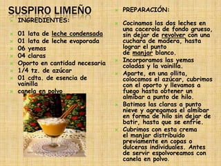 SUSPIRO LIMEÑO                        PREPARACIÓN:
   INGREDIENTES:                     Cocinamos las dos leches en
                                       una cacerola de fondo grueso,
   01 lata de leche condensada        sin dejar de revolver con una
   01 lata de leche evaporada         cuchara de madera, hasta
   06 yemas                           lograr el punto
   04 claras                          de manjar blanco.
    Oporto en cantidad necesaria      Incorporamos las yemas

                                       coladas y la vainilla.
   1/4 tz. de azúcar                 Aparte, en una ollita,
   01 cdta. de esencia de             colocamos el azúcar, cubrimos
    vainilla                           con el oporto y llevamos a
   canela en polvo                    fuego hasta obtener un
                                       almíbar a punto de hilo.
                                      Batimos las claras a punto
                                       nieve y agregamos el almíbar
                                       en forma de hilo sin dejar de
                                       batir, hasta que se enfríe.
                                      Cubrimos con esta crema
                                       el manjar distribuido
                                       previamente en copas o
                                       dulceras individuales. Antes
                                       de servir espolvoreamos con
                                       canela en polvo.
 