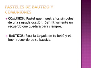  COMUNION:     Pastel que muestra los símbolos
    de una sagrada ocasión. Definitivamente un
    recuerdo que quedará para siempre.

    BAUTIZOS: Para la llegada de tu bebé y el
    buen recuerdo de su bautizo.
 