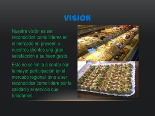 VISIÓN
Nuestra visión es ser
reconocidos como lideres en
el mercado en proveer a
nuestros clientes una gran
satisfacción a su buen gusto.
Esto no se limita a contar con
la mayor participación en el
mercado regional sino a ser
reconocidos como lidere por la
calidad y el servicio que
brindamos
 