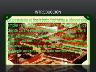INTRODUCCIÓN
La pastelería el buen sabor se limita a ofrecer una
amplia variedad de delicias para el paladar de los
cliente quienes tienen derecho a escoger entre la
gran variedad de postres, tartas y pastelería en
general, así mismo la calidez y profesionalismo de
sus empleados hacen de este maravilloso lugar un
ambiente acogedor para toda nuestra clientela
 