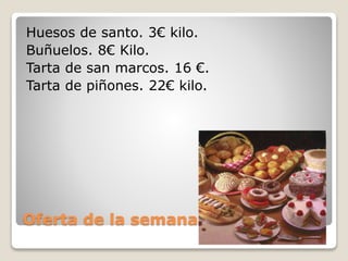 Oferta de la semana.
Huesos de santo. 3€ kilo.
Buñuelos. 8€ Kilo.
Tarta de san marcos. 16 €.
Tarta de piñones. 22€ kilo.
 