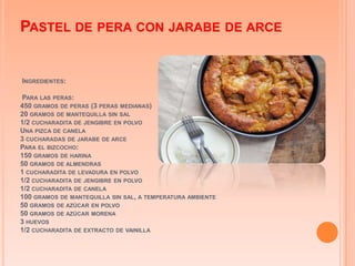 PASTEL DE PERA CON JARABE DE ARCE


INGREDIENTES:

PARA LAS PERAS:
450 GRAMOS DE PERAS (3 PERAS MEDIANAS)
20 GRAMOS DE MANTEQUILLA SIN SAL
1/2 CUCHARADITA DE JENGIBRE EN POLVO
UNA PIZCA DE CANELA
3 CUCHARADAS DE JARABE DE ARCE
PARA EL BIZCOCHO:
150 GRAMOS DE HARINA
50 GRAMOS DE ALMENDRAS
1 CUCHARADITA DE LEVADURA EN POLVO
1/2 CUCHARADITA DE JENGIBRE EN POLVO
1/2 CUCHARADITA DE CANELA
100 GRAMOS DE MANTEQUILLA SIN SAL, A TEMPERATURA AMBIENTE
50 GRAMOS DE AZÚCAR EN POLVO
50 GRAMOS DE AZÚCAR MORENA
3 HUEVOS
1/2 CUCHARADITA DE EXTRACTO DE VAINILLA
 