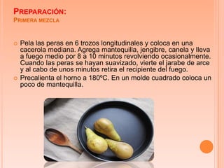 PREPARACIÓN:
PRIMERA MEZCLA


   Pela las peras en 6 trozos longitudinales y coloca en una
    cacerola mediana. Agrega mantequilla, jengibre, canela y lleva
    a fuego medio por 8 a 10 minutos revolviendo ocasionalmente.
    Cuando las peras se hayan suavizado, vierte el jarabe de arce
    y al cabo de unos minutos retira el recipiente del fuego.
   Precalienta el horno a 180ºC. En un molde cuadrado coloca un
    poco de mantequilla.
 