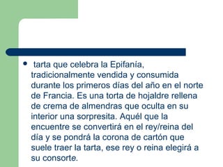   tarta que celebra la Epifanía, 
  tradicionalmente vendida y consumida 
  durante los primeros días del año en el norte 
  de Francia. Es una torta de hojaldre rellena 
  de crema de almendras que oculta en su 
  interior una sorpresita. Aquél que la 
  encuentre se convertirá en el rey/reina del 
  día y se pondrá la corona de cartón que 
  suele traer la tarta, ese rey o reina elegirá a 
  su consorte.
 