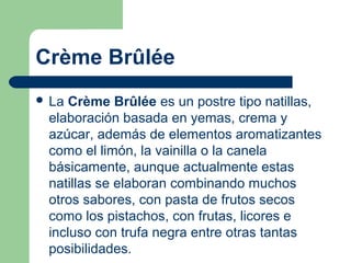Crème Brûlée
 La Crème   Brûlée es un postre tipo natillas, 
 elaboración basada en yemas, crema y 
 azúcar, además de elementos aromatizantes 
 como el limón, la vainilla o la canela 
 básicamente, aunque actualmente estas 
 natillas se elaboran combinando muchos 
 otros sabores, con pasta de frutos secos 
 como los pistachos, con frutas, licores e 
 incluso con trufa negra entre otras tantas 
 posibilidades.
 