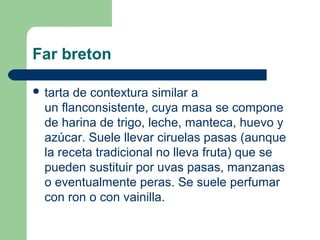 Far breton

 tarta de contextura similar a 
  un flanconsistente, cuya masa se compone 
  de harina de trigo, leche, manteca, huevo y 
  azúcar. Suele llevar ciruelas pasas (aunque 
  la receta tradicional no lleva fruta) que se 
  pueden sustituir por uvas pasas, manzanas 
  o eventualmente peras. Se suele perfumar 
  con ron o con vainilla.
 