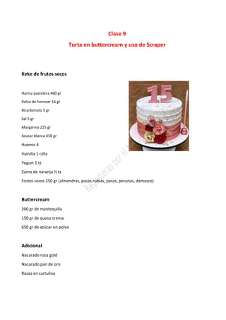Clase 9
Torta en buttercream y uso de Scraper
Keke de frutos secos
Harina pastelera 460 gr
Polvo de hornear 16 gr
Bicarbonato 5 gr
Sal 5 gr
Margarina 225 gr
Azucar blanca 450 gr
Huevos 4
Vainilla 1 cdta
Yogurt 1 tz
Zumo de naranja ½ tz
Frutos secos 250 gr (almendras, pasas rubias, pasas, pecanas, damasco)
Buttercream
200 gr de mantequilla
150 gr de queso crema
650 gr de azúcar en polvo
Adicional
Nacarado rosa gold
Nacarado pan de oro
Rosas en cartulina
 