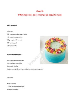 Clase 12
Difuminación de color y manejo de boquillas rusas
Keke de vainilla
4 huevos
300 gr de azucar blanca granulada
400 gr de harina pastelera
20 gr de polvo de hornear
220 gr de yogurt
220 gr de aceite
Buttercream americano
400 gr de mantequilla sin sal
400 gr de azucar en polvo
Esencia de vainilla
Colorante en gel (amarillo, naranja, lila, rojo, verde, turquesa)
Adicional
Manjar blanco
200 ml de almíbar para tortas
Boquillas rusas set
 