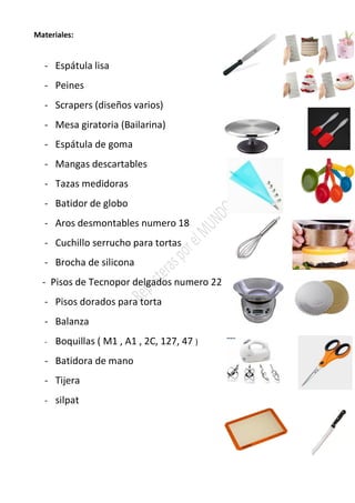 Materiales:
- Espátula lisa
- Peines
- Scrapers (diseños varios)
- Mesa giratoria (Bailarina)
- Espátula de goma
- Mangas descartables
- Tazas medidoras
- Batidor de globo
- Aros desmontables numero 18
- Cuchillo serrucho para tortas
- Brocha de silicona
- Pisos de Tecnopor delgados numero 22
- Pisos dorados para torta
- Balanza
- Boquillas ( M1 , A1 , 2C, 127, 47 )
- Batidora de mano
- Tijera
- silpat
 