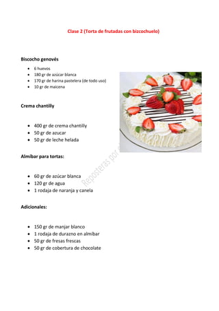 Clase 2 (Torta de frutadas con bizcochuelo)
Biscocho genovés
• 6 huevos
• 180 gr de azúcar blanca
• 170 gr de harina pastelera (de todo uso)
• 10 gr de maicena
Crema chantilly
• 400 gr de crema chantilly
• 50 gr de azucar
• 50 gr de leche helada
Almíbar para tortas:
• 60 gr de azúcar blanca
• 120 gr de agua
• 1 rodaja de naranja y canela
Adicionales:
• 150 gr de manjar blanco
• 1 rodaja de durazno en almíbar
• 50 gr de fresas frescas
• 50 gr de cobertura de chocolate
 