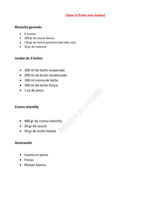 Clase 3 (Torta tres leches)
Biscocho genovés
• 6 huevos
• 180 gr de azúcar blanca
• 170 gr de harina pastelera (de todo uso)
• 10 gr de maicena
Jarabe de 3 leches
• 200 ml de leche evaporada
• 200 ml de leche condensada
• 100 ml crema de leche
• 200 ml de leche fresca
• 1 oz de pisco
Crema chantilly
• 400 gr de crema chantilly
• 50 gr de azucar
• 50 gr de leche helada
Decoración
• Canela en polvo
• Fresas
• Manjar blanco
 
