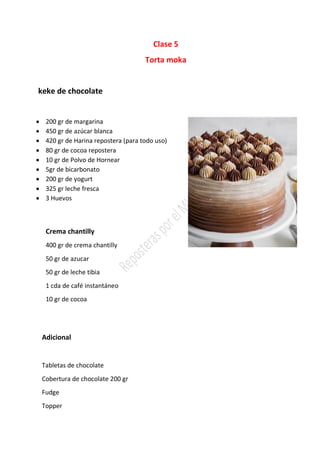 Clase 5
Torta moka
keke de chocolate
• 200 gr de margarina
• 450 gr de azúcar blanca
• 420 gr de Harina repostera (para todo uso)
• 80 gr de cocoa repostera
• 10 gr de Polvo de Hornear
• 5gr de bicarbonato
• 200 gr de yogurt
• 325 gr leche fresca
• 3 Huevos
Crema chantilly
400 gr de crema chantilly
50 gr de azucar
50 gr de leche tibia
1 cda de café instantáneo
10 gr de cocoa
Adicional
Tabletas de chocolate
Cobertura de chocolate 200 gr
Fudge
Topper
 