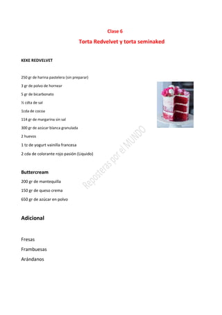 Clase 6
Torta Redvelvet y torta seminaked
KEKE REDVELVET
250 gr de harina pastelera (sin preparar)
3 gr de polvo de hornear
5 gr de bicarbonato
½ cdta de sal
1cda de cocoa
114 gr de margarina sin sal
300 gr de azúcar blanca granulada
2 huevos
1 tz de yogurt vainilla francesa
2 cda de colorante rojo pasión (Liquido)
Buttercream
200 gr de mantequilla
150 gr de queso crema
650 gr de azúcar en polvo
Adicional
Fresas
Frambuesas
Arándanos
 