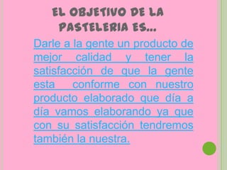 EL OBJETIVO DE LA
    PASTELERIA ES…
Darle a la gente un producto de
mejor calidad y tener la
satisfacción de que la gente
esta    conforme con nuestro
producto elaborado que día a
día vamos elaborando ya que
con su satisfacción tendremos
también la nuestra.
 