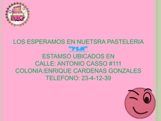 LOS ESPERAMOS EN NUETSRA PASTELERIA
                “YSM”
        ESTAMSO UBICADOS EN
      CALLE: ANTONIO CASSO #111
 COLONIA:ENRIQUE CARDENAS GONZALES
         TELEFONO: 23-4-12-39
 