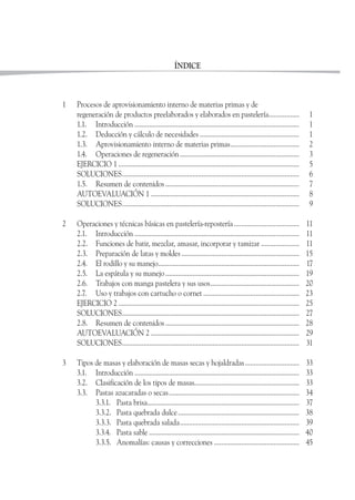 ÍNDICE
1 Procesos de aprovisionamiento interno de materias primas y de
regeneración de productos preelaborados y elaborados en pastelería................. 1
1.1. Introducción ........................................................................................... 1
1.2. Deducción y cálculo de necesidades ....................................................... 1
1.3. Aprovisionamiento interno de materias primas...................................... 2
1.4. Operaciones de regeneración.................................................................. 3
EJERCICIO 1 .................................................................................................... 5
SOLUCIONES.................................................................................................. 6
1.5. Resumen de contenidos .......................................................................... 7
AUTOEVALUACIÓN 1 .................................................................................. 8
SOLUCIONES.................................................................................................. 9
2 Operaciones y técnicas básicas en pastelería-repostería .................................... 11
2.1. Introducción ........................................................................................... 11
2.2. Funciones de batir, mezclar, amasar, incorporar y tamizar ..................... 11
2.3. Preparación de latas y moldes ................................................................. 15
2.4. El rodillo y su manejo.............................................................................. 17
2.5. La espátula y su manejo.......................................................................... 19
2.6. Trabajos con manga pastelera y sus usos................................................. 20
2.7. Uso y trabajos con cartucho o cornet ..................................................... 23
EJERCICIO 2 .................................................................................................... 25
SOLUCIONES.................................................................................................. 27
2.8. Resumen de contenidos .......................................................................... 28
AUTOEVALUACIÓN 2 .................................................................................. 29
SOLUCIONES.................................................................................................. 31
3 Tipos de masas y elaboración de masas secas y hojaldradas.............................. 33
3.1. Introducción ........................................................................................... 33
3.2. Clasificación de los tipos de masas.......................................................... 33
3.3. Pastas azucaradas o secas........................................................................ 34
3.3.1. Pasta brisa.................................................................................... 37
3.3.2. Pasta quebrada dulce................................................................... 38
3.3.3. Pasta quebrada salada.................................................................. 39
3.3.4. Pasta sable ................................................................................... 40
3.3.5. Anomalías: causas y correcciones ............................................... 45
 