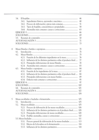 3.4. El hojaldre............................................................................................... 46
3.4.1. Ingredientes básicos, opcionales y mecánica............................... 48
3.4.2. Proceso de elaboración y piezas más comunes............................. 51
3.4.3. Tipos de hojaldre, características y propiedades.......................... 58
3.4.4. Anomalías más comunes: causas y correcciones......................... 63
EJERCICIO 3 .................................................................................................... 66
SOLUCIONES.................................................................................................. 69
3.5. Resumen de contenidos .......................................................................... 70
AUTOEVALUACIÓN 3 .................................................................................. 71
SOLUCIONES.................................................................................................. 73
4 Masas blandas y batidas o esponjosas................................................................ 75
4.1. Introducción ........................................................................................... 75
4.2. Masas blandas......................................................................................... 75
4.2.1. Función de los diferentes ingredientes en la masa....................... 76
4.2.2. Influencia de los distintos parámetros sobre el producto final .... 77
4.2.3. Principales elaboraciones de masas blandas ................................ 78
4.2.4. Anomalías más comunes: causas y correcciones......................... 83
4.3. Masas batidas o esponjosas ..................................................................... 84
4.3.1. Función de los ingredientes de la masa ....................................... 87
4.3.2. Influencia de los distintos parámetros sobre el producto final .... 88
4.3.3. Principales elaboraciones con masas batidas............................... 89
4.3.4. Defectos más comunes y correcciones......................................... 95
EJERCICIO 4 .................................................................................................... 97
SOLUCIONES.................................................................................................. 100
4.4. Resumen de contenidos .......................................................................... 101
AUTOEVALUACIÓN 4 .................................................................................. 102
SOLUCIONES.................................................................................................. 104
5 Masas escaldadas y leudadas o fermentadas...................................................... 105
5.1. Introducción ........................................................................................... 105
5.2. Masas escaldadas .................................................................................... 105
5.2.1. Proceso de elaboración de las masas escaldadas.......................... 106
5.2.2. Influencia de los distintos parámetros en el producto final......... 108
5.2.3. Principales elaboraciones de masas escaldadas............................ 108
5.2.4. Posibles anomalías, causas y correcciones ................................... 110
5.3. Masas leudadas ........................................................................................... 111
5.3.1. Proceso general de elaboración de las masas leudadas ................ 113
5.3.2. Efectos de la levadura en la fermentación ................................... 114
5.3.3. Influencia de los distintos parámetros......................................... 114
 