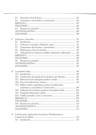 8.3. Preparados a base de frutas..................................................................... 161
8.4. Consistencia, características y conservación........................................... 163
EJERCICIO 8 .................................................................................................... 165
SOLUCIONES.................................................................................................. 166
8.5. Resumen de contenidos .......................................................................... 167
AUTOEVALUACIÓN 8 .................................................................................. 168
SOLUCIONES.................................................................................................. 169
9 Coberturas y chocolates .................................................................................... 171
9.1. Introducción ........................................................................................... 171
9.2. Coberturas y chocolates. Definición y tipos............................................ 171
9.3. Componentes del chocolate y características.......................................... 174
9.4. Elaboraciones a base de chocolate .......................................................... 175
9.5. Utilización de las coberturas: fundido, atemperado y aplicaciones......... 183
EJERCICIO 9 .................................................................................................... 188
SOLUCIONES.................................................................................................. 189
9.6. Resumen de contenidos .......................................................................... 191
AUTOEVALUACIÓN 9 .................................................................................. 192
SOLUCIONES.................................................................................................. 193
10 La pastelería salada............................................................................................ 195
10.1. Introducción ........................................................................................... 195
10.2. Clasificación y descripción de los productos más ofertados .................... 195
10.3. Elaboración de los principales productos salados.................................... 197
10.4. Proceso de elaboración y técnicas........................................................... 197
10.5. Rellenos salados, ingredientes y proceso de elaboración,
consistencia y características. Conservación........................................... 199
10.6. Utilización de los distintos productos de pastelería salada...................... 200
10.7. Principales elaboraciones saladas............................................................ 202
10.8. Posibles anomalías, causas y correcciones............................................... 208
EJERCICIO 10 .................................................................................................. 209
SOLUCIONES.................................................................................................. 210
10.9. Resumen de contenidos .......................................................................... 211
AUTOEVALUACIÓN 10................................................................................. 212
SOLUCIONES.................................................................................................. 213
11 Conservación y regeneración de productos. Participaciones en
la mejora de la calidad....................................................................................... 215
11.1. Introducción ........................................................................................... 215
 