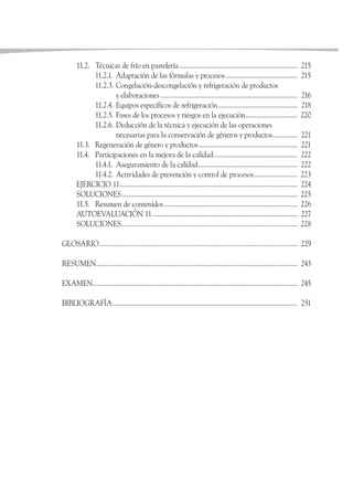 11.2. Técnicas de frío en pastelería.................................................................. 215
11.2.1. Adaptación de las fórmulas y procesos........................................ 215
11.2.3. Congelación-descongelación y refrigeración de productos
y elaboraciones ............................................................................ 216
11.2.4. Equipos específicos de refrigeración............................................ 218
11.2.5. Fases de los procesos y riesgos en la ejecución............................. 220
11.2.6. Deducción de la técnica y ejecución de las operaciones
necesarias para la conservación de géneros y productos.............. 221
11.3. Regeneración de género y productos....................................................... 221
11.4. Participaciones en la mejora de la calidad............................................... 222
11.4.1. Aseguramiento de la calidad....................................................... 222
11.4.2. Actividades de prevención y control de procesos........................ 223
EJERCICIO 11................................................................................................... 224
SOLUCIONES.................................................................................................. 225
11.5. Resumen de contenidos .......................................................................... 226
AUTOEVALUACIÓN 11................................................................................. 227
SOLUCIONES.................................................................................................. 228
GLOSARIO.............................................................................................................. 229
RESUMEN................................................................................................................ 243
EXAMEN.................................................................................................................. 245
BIBLIOGRAFÍA....................................................................................................... 251
 