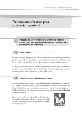 Elaboraciones Básicas para Pastelería-Repostería 1
Elaboraciones básicas para
pastelería-repostería
1 Procesos de aprovechamiento interno de materias
primas y de regeneración de productos preelaborados
y elaborados en pastelería
Introducción1.1.
En cualquier obrador de pastelería, sea cual sea su tamaño, lo primero que tenemos
que conocer son las materias primas y los complementos que necesitaremos para
llevar a cabo la producción, siempre de acuerdo con nuestra infraestructura.
A lo largo de la presente unidad didáctica, aprenderemos a calcular las necesidades
internas, a proveernos de las materias primas necesarias, y a conocer qué se puede
hacer para regenerar el género para su aprovechamiento.
Deducción y cálculo de necesidades1.2.
La única diferencia que existe entre un obrador grande (industrial) y uno artesano,
es la cantidad. Lógicamente, un obrador industrial necesita un mayor volumen
de materias primas que uno mediano y éste, a su vez, más que uno pequeño o
familiar. Por lo tanto, lo primero que tendremos que averiguar es la producción
que se va a realizar.
Una vez conocido este dato, el jefe de obrador o
encargado, realizará los cálculos necesarios de cada
uno de los productos que se van a necesitar para la
producción prevista.
 