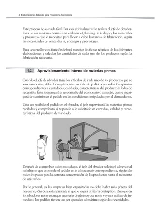 Elaboraciones Básicas para Pastelería-Repostería2
Este proceso no es nada fácil. Por eso, normalmente lo realiza el jefe de obrador.
Una de sus misiones consiste en elaborar el planning de trabajo y los materiales
y productos que se necesitan para llevar a cabo las tareas de fabricación, según
las necesidades de venta diaria, encargos y previsiones.
Para desarrollar esta función deberá manejar las fichas técnicas de las diferentes
elaboraciones y calcular las cantidades de cada uno de los productos según la
fabricación necesaria.
Aprovisionamiento interno de materias primas1.3.
Cuando el jefe de obrador tiene los cálculos de cada uno de los productos que se
van a necesitar, deberá cumplimentar un vale de pedido con todos los aparatos
correspondientes a cantidades, calidades, características del producto y fecha de
recepción. Éste lo entregará al responsable del economato o almacén, que se encar-
gará de suministrar el pedido en las condiciones estipuladas por el demandante.
Una vez recibido el pedido en el obrador, el jefe supervisará las materias primas
recibidas y comprobará si responde a lo solicitado en cantidad, calidad y carac-
terísticas del producto demandado.
Después de comprobar todos estos datos, el jefe del obrador solicitará al personal
subalterno que acomode el pedido en el almacenaje correspondiente, siguiendo
todos los pasos para la correcta conservación de los productos hasta el momento
de utilizarlos.
Por lo general, en las empresas bien organizadas no debe haber más género del
necesario, sólo debe estar presente el que se vaya a utilizar a corto plazo. Para que en
los obradores no se estanque una serie de géneros que no se vayan a utilizar de in-
mediato, los pedidos tienen que ser ajustados al máximo según las necesidades.
 