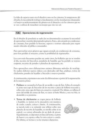 Elaboraciones Básicas para Pastelería-Repostería 3
La falta de espacio tanto en el obrador como en las cámaras, la temperatura del
obrador, la necesidad de trabajar cómodamente con las instalaciones despejadas
y el mejor acondicionamiento de géneros en el almacén o en las cámaras que no
se van a utilizar de inmediato aconsejan que esto sea así.
Operaciones de regeneración1.4.
En el obrador de pastelería se suele dar en determinadas ocasiones la necesidad
de aprovechar y reciclar determinados géneros. Estos, aún estando en condiciones
de consumo, han perdido la frescura, aspecto o textura adecuada para seguir
siendo ofrecidos al público consumidor.
Para aprovechar estos géneros que siguen estando en condiciones de consumo,
pero han perdido el atractivo, existe la posibilidad de regenerarlos.
Los casos más frecuentes pueden ser, entre otros, las bollerías que no se venden
al día, recortes de bizcochos, pastelería de hojaldre que ha perdido su textura
crujiente, recortes de pasteles o planchas de repostería, etc.
Para aprovechar estas elaboraciones existen diferentes métodos de reciclaje.
Se suelen elaborar nuevos dulces con derivados del flan, púdines, tortas de
chicharrón, pasteles de hojaldre y bizcocho o nuevos pasteles.
A continuación, exponemos una serie de elaboraciones a partir de la regeneración
de la materia prima:
• Púdines: se carameliza la base de un molde o caja de flan. Sobre el caramelo
se pone una capa de bizcocho de los recortes o pieza de bollería troceada y,
sobre esto, una capa de fruta en conserva o natural. Por último, se rellena el
resto del molde de crema de flan, se cuece al baño María y, una vez frío, se
desmolda y se porciona.
• Tortas de chicharrón: se cogen piezas de bollería
y hojaldre, se meten en la amasadora con manteca
de cerdo, canela, azúcar y limón. A continuación,
se mezcla todo y se extiende este relleno sobre una
plancha de recorte de hojaldre, se enrolla sobre sí en
espiral y se cortan rebanadas de un dedo de grosor.
Seguidamente, se depositan en latas de horno, se pinta
de huevo y se esparce sobre la torta azúcar y canela.
Por último, se hornea y ya las tenemos dispuestas.
 
