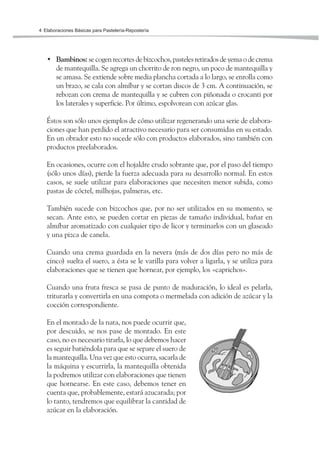 Elaboraciones Básicas para Pastelería-Repostería4
• Bambinos: se cogen recortes de bizcochos, pasteles retirados de yema o de crema
de mantequilla. Se agrega un chorrito de ron negro, un poco de mantequilla y
se amasa. Se extiende sobre media plancha cortada a lo largo, se enrolla como
un brazo, se cala con almíbar y se cortan discos de 3 cm. A continuación, se
rebozan con crema de mantequilla y se cubren con piñonada o crocanti por
los laterales y superficie. Por último, espolvorean con azúcar glas.
Éstos son sólo unos ejemplos de cómo utilizar regenerando una serie de elabora-
ciones que han perdido el atractivo necesario para ser consumidas en su estado.
En un obrador esto no sucede sólo con productos elaborados, sino también con
productos preelaborados.
En ocasiones, ocurre con el hojaldre crudo sobrante que, por el paso del tiempo
(sólo unos días), pierde la fuerza adecuada para su desarrollo normal. En estos
casos, se suele utilizar para elaboraciones que necesiten menor subida, como
pastas de cóctel, milhojas, palmeras, etc.
También sucede con bizcochos que, por no ser utilizados en su momento, se
secan. Ante esto, se pueden cortar en piezas de tamaño individual, bañar en
almíbar aromatizado con cualquier tipo de licor y terminarlos con un glaseado
y una pizca de canela.
Cuando una crema guardada en la nevera (más de dos días pero no más de
cinco) suelta el suero, a ésta se le varilla para volver a ligarla, y se utiliza para
elaboraciones que se tienen que hornear, por ejemplo, los «caprichos».
Cuando una fruta fresca se pasa de punto de maduración, lo ideal es pelarla,
triturarla y convertirla en una compota o mermelada con adición de azúcar y la
cocción correspondiente.
En el montado de la nata, nos puede ocurrir que,
por descuido, se nos pase de montado. En este
caso, no es necesario tirarla, lo que debemos hacer
es seguir batiéndola para que se separe el suero de
la mantequilla. Una vez que esto ocurra, sacarla de
la máquina y escurrirla, la mantequilla obtenida
la podremos utilizar con elaboraciones que tienen
que hornearse. En este caso, debemos tener en
cuenta que, probablemente, estará azucarada; por
lo tanto, tendremos que equilibrar la cantidad de
azúcar en la elaboración.
 