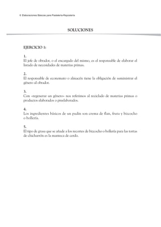 Elaboraciones Básicas para Pastelería-Repostería6
SOLUCIONES
EJERCICIO 1:
1.
El jefe de obrador, o el encargado del mismo, es el responsable de elaborar el
listado de necesidades de materias primas.
2.
El responsable de economato o almacén tiene la obligación de suministrar el
género al obrador.
3.
Con «regenerar un género» nos referimos al reciclado de materias primas o
productos elaborados o preelaborados.
4.
Los ingredientes básicos de un pudin son crema de flan, fruta y bizcocho
o bollería.
5.
El tipo de grasa que se añade a los recortes de bizcocho o bollería para las tortas
de chicharrón es la manteca de cerdo.
 