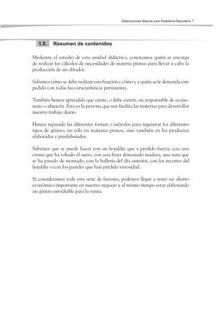 Elaboraciones Básicas para Pastelería-Repostería 7
Resumen de contenidos1.5.
Mediante el estudio de esta unidad didáctica, conocemos quién se encarga
de realizar los cálculos de necesidades de materia primas para llevar a cabo la
producción de un obrador.
Sabemos cómo se debe realizar esta función y cómo y a quién se le demanda este
pedido con todas las características pertinentes.
También hemos aprendido que existe, o debe existir, un responsable de econo-
mato o almacén. Ésta es la persona que nos facilita las materias para desarrollar
nuestro trabajo diario.
Hemos repasado las diferentes formas o métodos para regenerar los diferentes
tipos de género, no sólo en materias primas, sino también en los productos
elaborados y preelaborados.
Sabemos que se puede hacer con un hojaldre que a perdido fuerza, con una
crema que ha soltado el suero, con una fruta demasiado madura, una nata que
se ha pasado de montado, con la bollería del día anterior, con los recortes del
hojaldre o con los pasteles que han perdido vistosidad.
Si consideramos toda esta serie de factores, podemos llegar a tener un ahorro
económico importante en nuestro negocio y al mismo tiempo estar elaborando
un género envidiable para la venta.
 