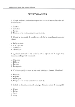 Elaboraciones Básicas para Pastelería-Repostería8
AUTOEVALUACIÓN 1
1. ¿En qué se diferencian las materias primas utilizadas en un obrador industrial
a uno artesano?
a. Calidad.
b. Cantidad.
c. Pureza.
d. Ninguna de las opciones anteriores es correcta.
2. ¿En qué se basa un jefe de obrador para calcular las necesidades de materias
primas?
a. Fichas técnicas.
b. A su capricho.
c. Calculadora.
d. Ordenador.
3. ¿Qué definición sería la más adecuada para la regeneración de un género o
producto que ha perdido vistosidad?
a. Organizar.
b. Elaborar.
c. Reciclar.
d. Economizar.
4. ¿Qué tipo de elaboración o recorte no se utiliza para elaborar el bambino?
a. Bizcocho.
b. Hojaldre.
c. Mantequilla.
d. Ninguna de las opciones anteriores es correcta.
5. Cuándo en el montado se pasa la nata, ¿qué obtenemos a parte de mantequilla?
a. Queso.
b. Leche.
c. Suero.
d. Agua.
 