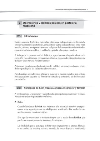Elaboraciones Básicas para Pastelería-Repostería 11
2 Operaciones y técnicas básicas en pastelería-
repostería
Introducción2.1.
Existen una serie de técnicas y utensilios básicos que todo pastelero-confitero debe
conocer y dominar. De este modo, cabe destacar ciertas técnicas básicas como batir,
mezclar, amasar, incorporar y tamizar, y algunos de los utensilios más utilizados,
como son las latas y moldes, el rodillo, la espátula, y la manga pastelera.
A lo largo de la presente unidad didáctica, aprenderemos el significado de cada
expresión y su utilización, conoceremos cómo se preparan los diferentes tipos de
moldes y latas para su posterior empleo.
Asimismo, estudiaremos las funciones del rodillo y su manejo, así como el uso
de la espátula para las diferentes elaboraciones.
Para finalizar, aprenderemos a llenar y manejar la manga pastelera con soltura
para escudillar y decorar, y a formar un cartucho y a utilizarlo en decoraciones
y rotulación.
Funciones de batir, mezclar, amasar, incorporar y tamizar2.2.
A continuación, se enumeran y describen las principales operaciones y técnicas
básicas utilizadas en pastelería-confitería:
Batir.
Cuando hablamos de batir, nos referimos a la acción de remover enérgica-
mente unos ingredientes en estado líquido o semilíquido. Por medio de esta
acción, pasan a estado esponjoso.
Este tipo de operaciones se realizan siempre con la ayuda de un batidor, que
puede ser manual, manual-eléctrico o de máquina.
La finalidad que se consigue al batir unos ingredientes o cremas blandas
es su cambio de estado y textura, pasando de estado líquido o semilíquido
 