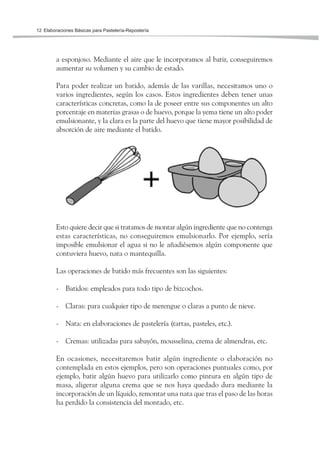Elaboraciones Básicas para Pastelería-Repostería12
a esponjoso. Mediante el aire que le incorporamos al batir, conseguiremos
aumentar su volumen y su cambio de estado.
Para poder realizar un batido, además de las varillas, necesitamos uno o
varios ingredientes, según los casos. Estos ingredientes deben tener unas
características concretas, como la de poseer entre sus componentes un alto
porcentaje en materias grasas o de huevo, porque la yema tiene un alto poder
emulsionante, y la clara es la parte del huevo que tiene mayor posibilidad de
absorción de aire mediante el batido.
Esto quiere decir que si tratamos de montar algún ingrediente que no contenga
estas características, no conseguiremos emulsionarlo. Por ejemplo, sería
imposible emulsionar el agua si no le añadiésemos algún componente que
contuviera huevo, nata o mantequilla.
Las operaciones de batido más frecuentes son las siguientes:
- Batidos: empleados para todo tipo de bizcochos.
- Claras: para cualquier tipo de merengue o claras a punto de nieve.
- Nata: en elaboraciones de pastelería (tartas, pasteles, etc.).
- Cremas: utilizadas para sabayón, mousselina, crema de almendras, etc.
En ocasiones, necesitaremos batir algún ingrediente o elaboración no
contemplada en estos ejemplos, pero son operaciones puntuales como, por
ejemplo, batir algún huevo para utilizarlo como pintura en algún tipo de
masa, aligerar alguna crema que se nos haya quedado dura mediante la
incorporación de un líquido, remontar una nata que tras el paso de las horas
ha perdido la consistencia del montado, etc.
 