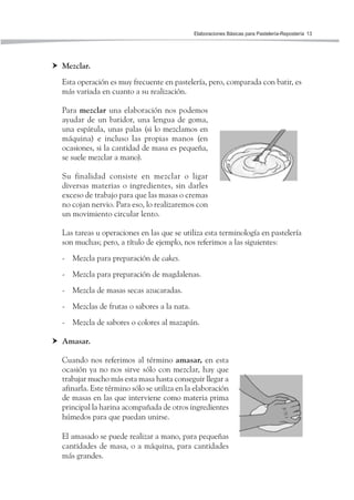 Elaboraciones Básicas para Pastelería-Repostería 13
Mezclar.
Esta operación es muy frecuente en pastelería, pero, comparada con batir, es
más variada en cuanto a su realización.
Para mezclar una elaboración nos podemos
ayudar de un batidor, una lengua de goma,
una espátula, unas palas (si lo mezclamos en
máquina) e incluso las propias manos (en
ocasiones, si la cantidad de masa es pequeña,
se suele mezclar a mano).
Su finalidad consiste en mezclar o ligar
diversas materias o ingredientes, sin darles
exceso de trabajo para que las masas o cremas
no cojan nervio. Para eso, lo realizaremos con
un movimiento circular lento.
Las tareas u operaciones en las que se utiliza esta terminología en pastelería
son muchas; pero, a título de ejemplo, nos referimos a las siguientes:
- Mezcla para preparación de cakes.
- Mezcla para preparación de magdalenas.
- Mezcla de masas secas azucaradas.
- Mezclas de frutas o sabores a la nata.
- Mezcla de sabores o colores al mazapán.
Amasar.
Cuando nos referimos al término amasar, en esta
ocasión ya no nos sirve sólo con mezclar, hay que
trabajar mucho más esta masa hasta conseguir llegar a
afinarla. Este término sólo se utiliza en la elaboración
de masas en las que interviene como materia prima
principal la harina acompañada de otros ingredientes
húmedos para que puedan unirse.
El amasado se puede realizar a mano, para pequeñas
cantidades de masa, o a máquina, para cantidades
más grandes.
 