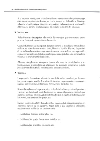 Elaboraciones Básicas para Pastelería-Repostería14
Si lo hacemos en máquina, lo ideal es realizarlo en una amasadora; sin embargo,
en caso de no disponer de ésta, se puede amasar en la batidora. Como ya
sabemos, la batidora tiene diferentes accesorios, y cada uno cumple una función
diferente. El gancho es el encargado de cumplir la misión del amasado.
Incorporar.
Se le denomina incorporar a la acción de conseguir que una materia prima
penetre dentro de otra mediante la mezcla.
Cuando hablamos de incorporar, debemos saber si la mezcla que pretendemos
realizar, se trata de una materia dura, blanda o líquida. De esto dependerá
el utensilio o herramienta que necesitaremos para realizar esta operación
como, por ejemplo, un batidor, una lengua, una espátula o una espumadera,
batiendo o simplemente mezclando.
Algunos ejemplos son: incorporar huevos a la masa de petisú, harina a un
batido, azúcar a unas claras en el proceso de montado, cobertura a la nata
para convertirla en trufa, o mantequilla a una mousselina.
Tamizar.
La operación de tamizar, además de muy habitual en pastelería, es de suma
importancia, pero sencilla de realizar. Se tamizan tanto materias primas como
algunas elaboraciones, sobre todo, polvos, purés de frutas, etc.
Sea cual sea el tamizado que se realice, la finalidad es homogeneizar el producto
y retener en la tela del tamiz las impurezas ajenas al producto original, por
ejemplo, restos de cáscaras, grumos formados por el efecto de la humedad en
los polvos, simientes en los purés, etc.
Existen tamices (también llamados cribas o cedazos) de diferentes mallas, en
cuanto al espesor de sus agujeros. Según para lo que vayamos a utilizarlos,
necesitaremos mallas de un calibre u otro:
- Malla fina: harinas, azúcar glas, etc.
- Malla media: purés, frutos secos molidos, etc.
- Malla ancha: granillos, crocantis, etc.
 