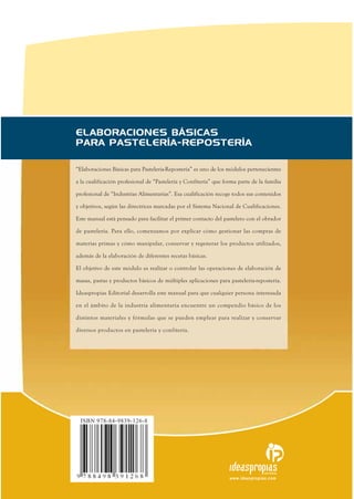 “Elaboraciones Básicas para Pastelería-Repostería” es uno de los módulos pertenecientes
a la cualificación profesional de “Pastelería y Confitería” que forma parte de la familia
profesional de “Industrias Alimentarias”. Esa cualificación recoge todos sus contenidos
y objetivos, según las directrices marcadas por el Sistema Nacional de Cualificaciones.
Este manual está pensado para facilitar el primer contacto del pastelero con el obrador
de pastelería. Para ello, comenzamos por explicar cómo gestionar las compras de
materias primas y cómo manipular, conservar y regenerar los productos utilizados,
además de la elaboración de diferentes recetas básicas.
El objetivo de este módulo es realizar o controlar las operaciones de elaboración de
masas, pastas y productos básicos de múltiples aplicaciones para pastelería-repostería.
Ideaspropias Editorial desarrolla este manual para que cualquier persona interesada
en el ámbito de la industria alimentaria encuentre un compendio básico de los
distintos materiales y fórmulas que se pueden emplear para realizar y conservar
diversos productos en pastelería y confitería.
www.ideaspropias.com
EDITORIAL
ELABORACIONES BÁSICAS
PARA PASTELERÍA-REPOSTERÍA
ISBN 978-84-9839-126-8
 