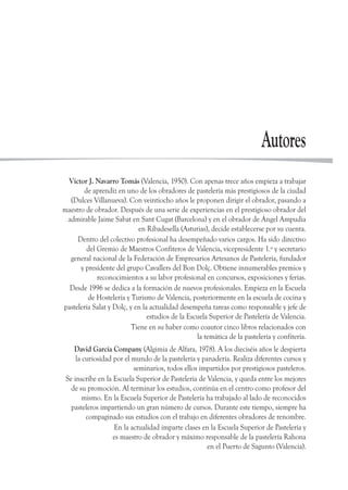 Autores
Víctor J. Navarro Tomás (Valencia, 1950). Con apenas trece años empieza a trabajar
de aprendiz en uno de los obradores de pastelería más prestigiosos de la ciudad
(Dulces Villanueva). Con veintiocho años le proponen dirigir el obrador, pasando a
maestro de obrador. Después de una serie de experiencias en el prestigioso obrador del
admirable Jaime Sabat en Sant Cugat (Barcelona) y en el obrador de Ángel Ampudia
en Ribadesella (Asturias), decide establecerse por su cuenta.
Dentro del colectivo profesional ha desempeñado varios cargos. Ha sido directivo
del Gremio de Maestros Confiteros de Valencia, vicepresidente 1.º y secretario
general nacional de la Federación de Empresarios Artesanos de Pastelería, fundador
y presidente del grupo Cavallers del Bon Dolç. Obtiene innumerables premios y
reconocimientos a su labor profesional en concursos, exposiciones y ferias.
Desde 1996 se dedica a la formación de nuevos profesionales. Empieza en la Escuela
de Hostelería y Turismo de Valencia, posteriormente en la escuela de cocina y
pastelería Salat y Dolç, y en la actualidad desempeña tareas como responsable y jefe de
estudios de la Escuela Superior de Pastelería de Valencia.
Tiene en su haber como coautor cinco libros relacionados con
la temática de la pastelería y confitería.
David García Company (Algimia de Alfara, 1978). A los dieciséis años le despierta
la curiosidad por el mundo de la pastelería y panadería. Realiza diferentes cursos y
seminarios, todos ellos impartidos por prestigiosos pasteleros.
Se inscribe en la Escuela Superior de Pastelería de Valencia, y queda entre los mejores
de su promoción. Al terminar los estudios, continúa en el centro como profesor del
mismo. En la Escuela Superior de Pastelería ha trabajado al lado de reconocidos
pasteleros impartiendo un gran número de cursos. Durante este tiempo, siempre ha
compaginado sus estudios con el trabajo en diferentes obradores de renombre.
En la actualidad imparte clases en la Escuela Superior de Pastelería y
es maestro de obrador y máximo responsable de la pastelería Rahona
en el Puerto de Sagunto (Valencia).
 