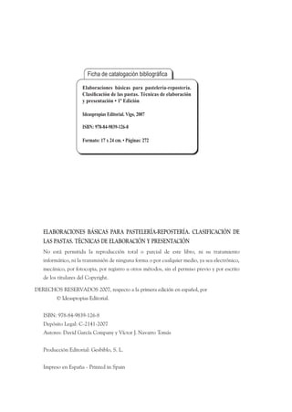 ELABORACIONES BÁSICAS PARA PASTELERÍA-REPOSTERÍA. CLASIFICACIÓN DE
LAS PASTAS. TÉCNICAS DE ELABORACIÓN Y PRESENTACIÓN
No está permitida la reproducción total o parcial de este libro, ni su tratamiento
informático, ni la transmisión de ninguna forma o por cualquier medio, ya sea electrónico,
mecánico, por fotocopia, por registro u otros métodos, sin el permiso previo y por escrito
de los titulares del Copyright.
DERECHOS RESERVADOS 2007, respecto a la primera edición en español, por
© Ideaspropias Editorial.
ISBN: 978-84-9839-126-8
Depósito Legal: C-2141-2007
Autores: David García Company y Víctor J. Navarro Tomás
Producción Editorial: Gesbiblo, S. L.
Impreso en España - Printed in Spain
Elaboraciones básicas para pastelería-repostería.
 