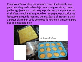 Cuando estén cocidos, los sacamos con cuidado del horno,
para que el agua de la bandeja no nos caiga encima, con un
palillo, agujereamos todo lo que podamos, para que al echar
el almíbar, a cucharadas quede bien empapado por todos los
lados, piensa que la masa no tiene azúcar y el azúcar se la va
a portar el almíbar, yo lo deje toda la noche en la nevera, para
que se empapara bien
 