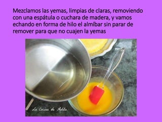 Mezclamos las yemas, limpias de claras, removiendo
con una espátula o cuchara de madera, y vamos
echando en forma de hilo el almíbar sin parar de
remover para que no cuajen la yemas
 