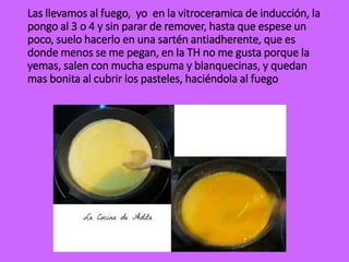 Las llevamos al fuego, yo en la vitroceramica de inducción, la
pongo al 3 o 4 y sin parar de remover, hasta que espese un
poco, suelo hacerlo en una sartén antiadherente, que es
donde menos se me pegan, en la TH no me gusta porque la
yemas, salen con mucha espuma y blanquecinas, y quedan
mas bonita al cubrir los pasteles, haciéndola al fuego
 
