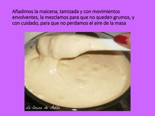 Añadimos la maicena, tamizada y con movimientos
envolventes, la mezclamos para que no queden grumos, y
con cuidado, para que no perdamos el aire de la masa
 