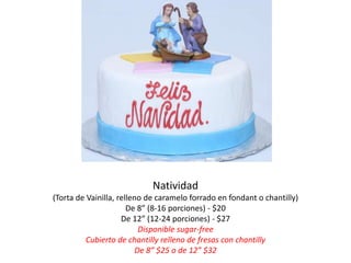 Natividad
(Torta de Vainilla, relleno de caramelo forrado en fondant o chantilly)
                       De 8” (8-16 porciones) - $20
                     De 12” (12-24 porciones) - $27
                           Disponible sugar-free
          Cubierto de chantilly relleno de fresas con chantilly
                          De 8” $25 o de 12” $32
 