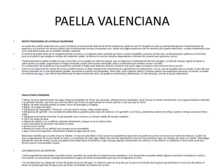 PAELLA VALENCIANA
•   RECETA TRADICIONAL DE LA PAELLA VALENCIANA
    La receta de la paella valenciana tal y como se elabora en la huerta de Valencia de forma tradicional, puede ser por fin recogida en toda su autenticidad gracias al asesoramiento de
    expertos y a la vocación de servicio público que ha demostrado siempre artesonado.com. Desde esta página queremos salir en defensa de la paella valenciana, un plato emblemático que
    se ha visto desvirtuado por incontables herejías culinarias.
•   El nombre de paella viene por el recipiente donde se cocina, un recipiente plano realizado en hierro o acero inoxidable y provisto de dos asas. La denominación paellera es incorrecta
    pues es el plato el que adopta el nombre del recipiente: paella. Se fabrica en muchos tamaños dependiendo el número de raciones que queramos cocinar.
    Tradicionalmente la paella se debe cocinar al aire libre y si es posible con leña de naranjo, que en Valencia es relativamente fácil de conseguir. La leña de naranjo, aparte de darle un
    cierto aroma a la paella, proporciona un fuego constante y hasta cierto punto manejable, pese a la dificultad que conlleva cocinar con leña.
    En la elaboración de la paella es muy importante controlar el fuego pues debemos avivarlo o hacerlo más suave según lo requiera cada momento de la cocción.
•   Como en la mayoría de las recetas de cocina, es difícil cocinar un plato simplemente conociendo los ingredientes y la elaboración; y en el caso de la paella esto se cumple. Es por ello que
    hemos intentado ser lo más descriptivos posible, ilustrando el proceso con fotografías. Pese a ello, ante cualquier duda o si deseas realizar una aportación personal a la receta, no dudes
    en contactarnos aquí. Y por último recordarte que la mejor manera de hacer una paella es practicando y disfrutando, no sólo del plato, sino de la propia elaboración.




    PAELLA PARA 4 PERSONAS
    • 500 gr. de arroz denominación de origen Valencia (alrededor de 125 gr. por persona). Utilizaremos las variedades 'senia' (el que se vende normalmente, con el grano bastante redondo)
    o la variedad 'bomba', que hace que sea más difícil que el arroz se pase aunque es menos sabroso y más caro que el 'senia'.
    • 800 gr. de pollo troceado donde se suelen incluir las pechugas y el hígado.
    • 600 gr. de conejo troceado.
    • 250 gramos de 'bajoqueta' o 'ferraura', o lo que sería lo mismo, judías verdes planas.
    • 200 gramos de 'garrofó'. Una variedad de alubia blanca, grande y plana típica de Valencia. Si el garrofón no es fresco, añadiremos solamente 100 gr. puesto a remojo unas doce horas
    antes.
    • 100 gramos de tomate triturado, lo que equivale más o menos a un tomate rallado de tamaño mediano.
    • 150 cc de aceite de oliva.
    • Hebras de azafrán o en su defecto colorante alimentario, aunque no es lo mismo, claro.
    • Una cucharadita de pimentón rojo dulce en polvo.
    • Sal de cocina normal.
    • Romero en rama o en su defecto seco aunque no es aconsejable.
    • Agua. Como norma general, utilizaremos el doble de agua que de arroz.
    Mencionar también que se suele incluir la 'tabella', un tipo de judía blanca. Estos serían los ingredientes típicos de una paella tal y como se cocina en la huerta de Valencia. A partir de
    aquí y dependiendo de la zona donde se cocine, es costumbre de cada lugar añadir otra serie de ingredientes como son los pimientos rojos, las costillas de cerdo o la "pilota" (albondigas
    grandes de carne de cerdo). Lo que una paella nunca debe llevar es pimienta, ni ajos (aunque algunos restaurantes los utilicen), ni vino blanco, ni mejillones ni otras cosas raras que
    hemos visto en innumerables recetas.


•   LOS CONSEJOS DE LOS EXPERTOS
    • Como ingredientes adicionales se pueden poner caracoles (los conocidos en Valencia como vaquetas) o si es temporada se pueden añadir algunas alcachofas troceadas en cuatro o
    cinco partes. Es conveniente sumergir previamente en agua con limón las alcachofas para que no ennegrezcan el arroz.
    • El resultado final va a depender mucho del grado de dureza del agua. En Valencia suele ser muy alto por lo que no es extraño que la gente que participa en concursos de paellas se
    llevan sus propias garrafas de agua, pues ya tienen controlados los tiempos de cocción.
 