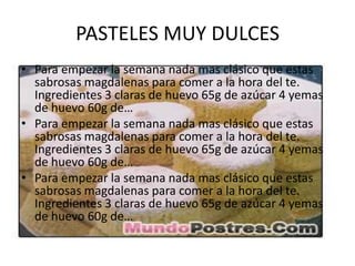 PASTELES MUY DULCES
• Para empezar la semana nada mas clásico que estas
  sabrosas magdalenas para comer a la hora del te.
  Ingredientes 3 claras de huevo 65g de azúcar 4 yemas
  de huevo 60g de…
• Para empezar la semana nada mas clásico que estas
  sabrosas magdalenas para comer a la hora del te.
  Ingredientes 3 claras de huevo 65g de azúcar 4 yemas
  de huevo 60g de…
• Para empezar la semana nada mas clásico que estas
  sabrosas magdalenas para comer a la hora del te.
  Ingredientes 3 claras de huevo 65g de azúcar 4 yemas
  de huevo 60g de…
 