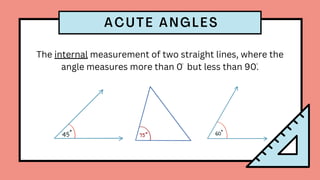 The internal measurement of two straight lines, where the
angle measures more than 0 but less than 90.
ACUTE ANGLES
 