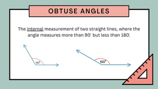 The internal measurement of two straight lines, where the
angle measures more than 90 but less than 180.
OBTUSE ANGLES
 
