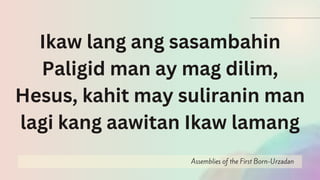 Assemblies of the First Born-Urzadan
Ikaw lang ang sasambahin
Paligid man ay mag dilim,
Hesus, kahit may suliranin man
lagi kang aawitan Ikaw lamang
 